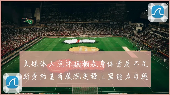 美媒体人点评杨瀚森身体素质不足新秀约基奇展现更强上篮能力与稳定性