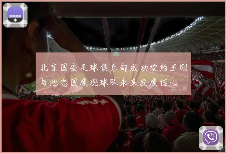 北京国安足球俱乐部成功续约王刚与池忠国展现球队未来发展信心