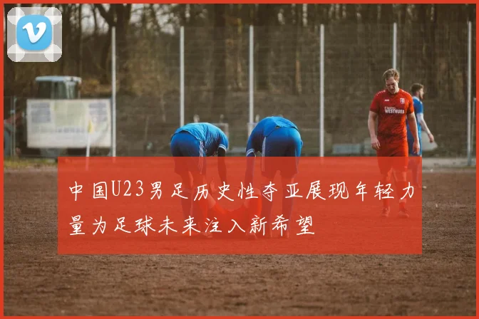 中国U23男足历史性夺亚展现年轻力量为足球未来注入新希望