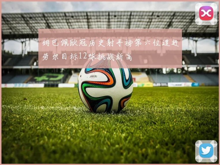 姆巴佩欧冠历史射手榜第六位追赶劳尔目标12球挑战新高