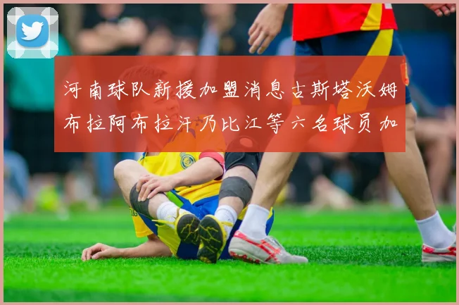 河南球队新援加盟消息古斯塔沃姆布拉阿布拉汗乃比江等六名球员加入