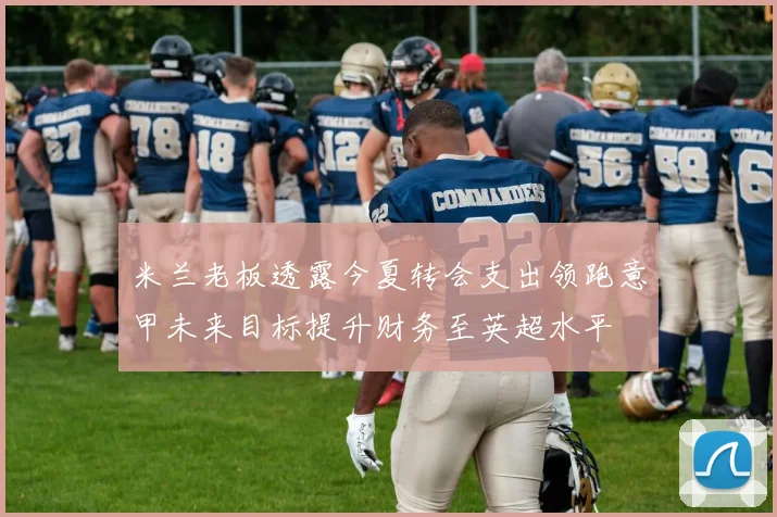 米兰老板透露今夏转会支出领跑意甲未来目标提升财务至英超水平