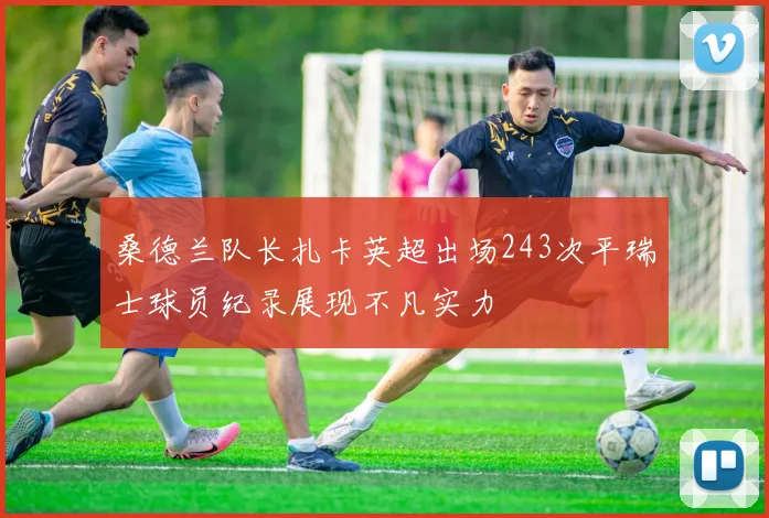 桑德兰队长扎卡英超出场243次平瑞士球员纪录展现不凡实力