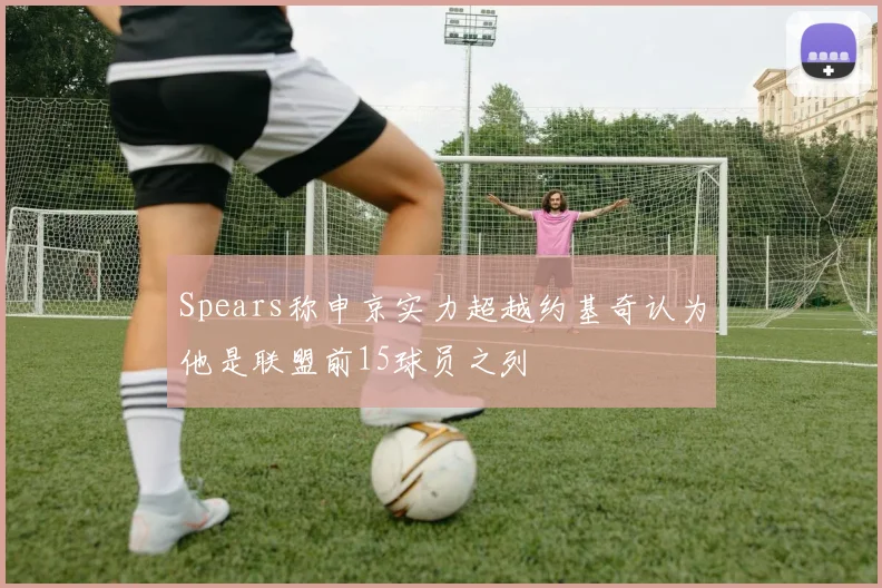Spears称申京实力超越约基奇认为他是联盟前15球员之列