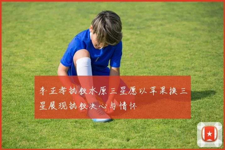 李正孝执教水原三星愿以苹果换三星展现执教决心与情怀