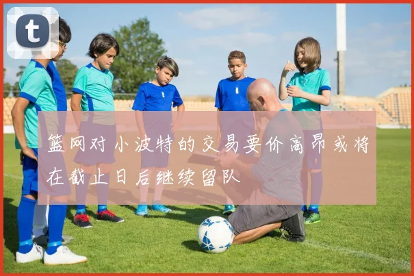 篮网对小波特的交易要价高昂或将在截止日后继续留队