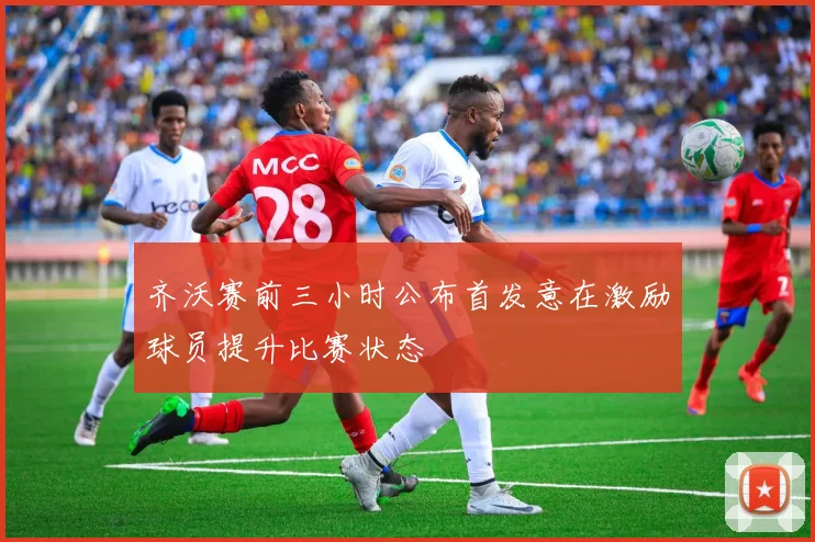 齐沃赛前三小时公布首发意在激励球员提升比赛状态