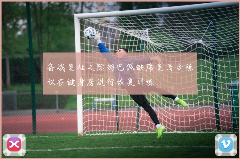 备战皇社之际姆巴佩缺席皇马合练仅在健身房进行恢复训练