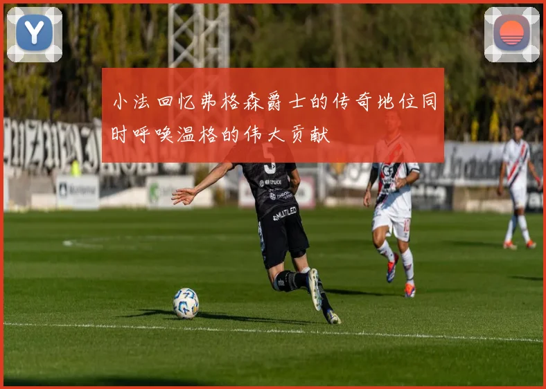小法回忆弗格森爵士的传奇地位同时呼唤温格的伟大贡献
