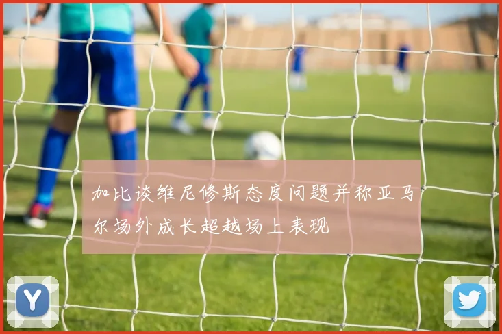 加比谈维尼修斯态度问题并称亚马尔场外成长超越场上表现