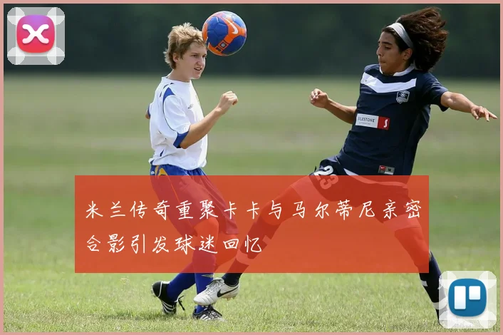 米兰传奇重聚卡卡与马尔蒂尼亲密合影引发球迷回忆