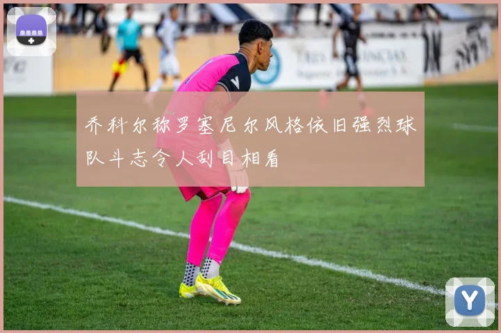 乔科尔称罗塞尼尔风格依旧强烈球队斗志令人刮目相看