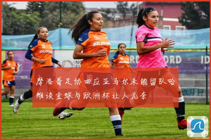 摩洛哥足协回应亚马尔未能留队哈维谈金球与欧洲杯让人无奈