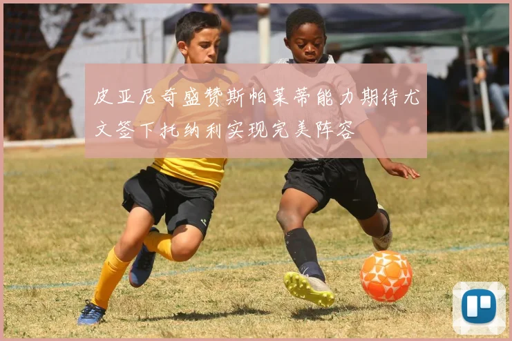 皮亚尼奇盛赞斯帕莱蒂能力期待尤文签下托纳利实现完美阵容