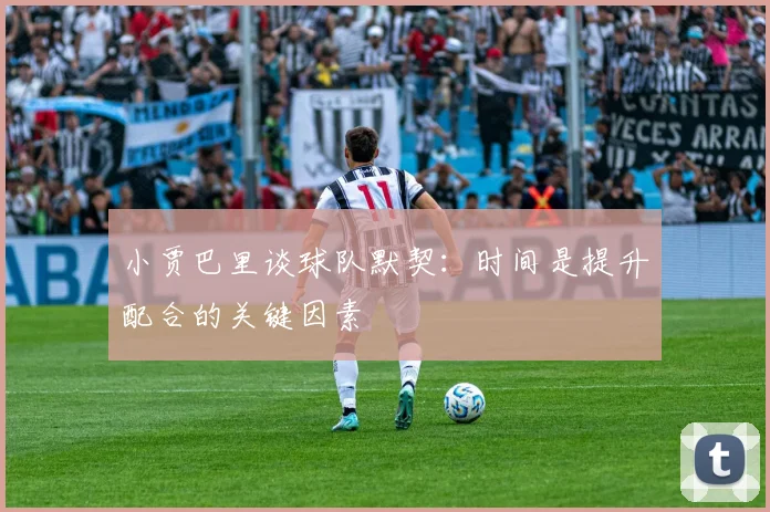 小贾巴里谈球队默契：时间是提升配合的关键因素