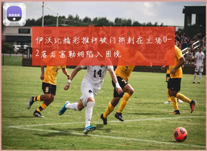 伊沃比精彩推杆破门热刺在主场0-2落后富勒姆陷入困境