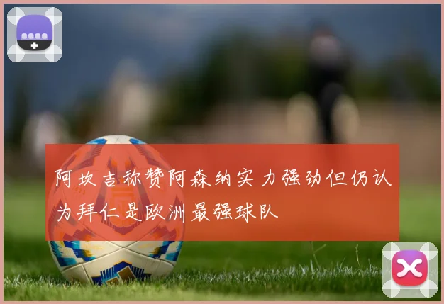 阿坎吉称赞阿森纳实力强劲但仍认为拜仁是欧洲最强球队