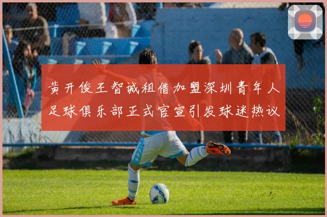 黄开俊王智诚租借加盟深圳青年人足球俱乐部正式官宣引发球迷热议