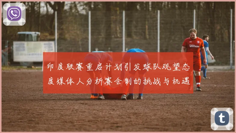 印度联赛重启计划引发球队观望态度媒体人分析赛会制的挑战与机遇