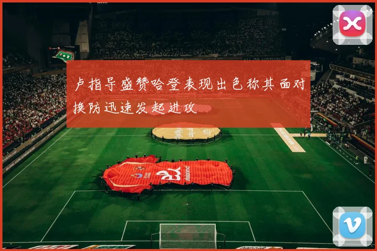 卢指导盛赞哈登表现出色称其面对换防迅速发起进攻