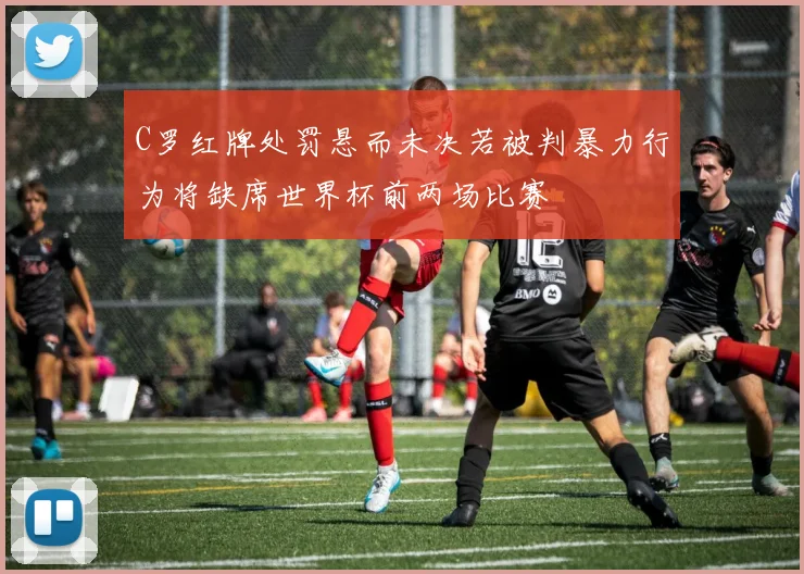 C罗红牌处罚悬而未决若被判暴力行为将缺席世界杯前两场比赛