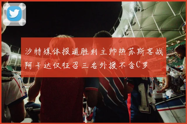 沙特媒体报道胜利主帅热苏斯客战阿卡达仅征召三名外援不含C罗