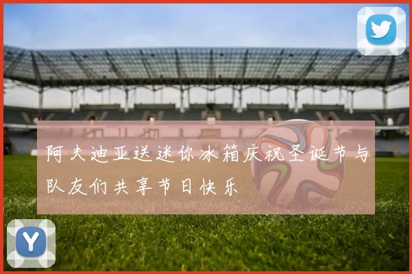 阿夫迪亚送迷你冰箱庆祝圣诞节与队友们共享节日快乐