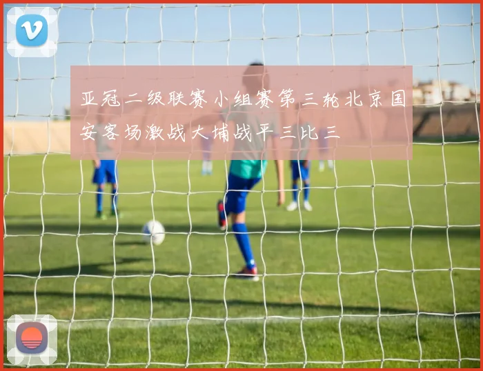 亚冠二级联赛小组赛第三轮北京国安客场激战大埔战平三比三