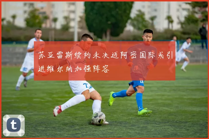 苏亚雷斯续约未决迈阿密国际或引进维尔纳加强阵容
