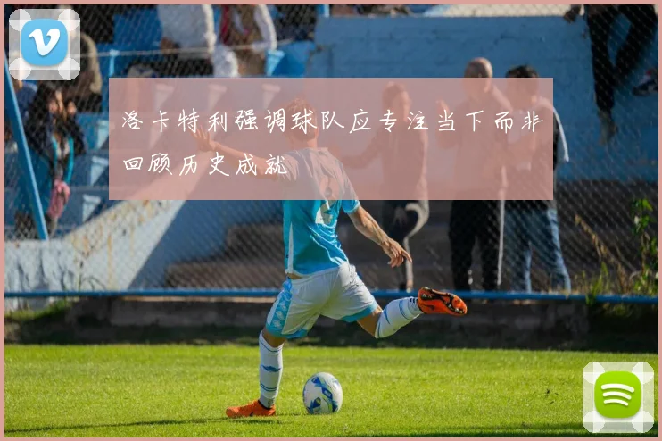 洛卡特利强调球队应专注当下而非回顾历史成就
