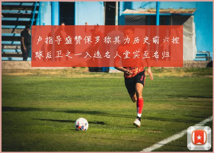 卢指导盛赞保罗称其为历史前六控球后卫之一入选名人堂实至名归