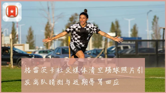 格雷茨卡社交媒体清空踢球照片引发离队猜测与近期辱骂回应
