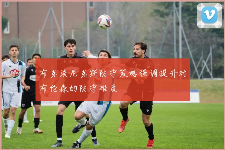 布克谈尼克斯防守策略强调提升对布伦森的防守难度