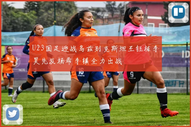 U23国足迎战乌兹别克斯坦王钰栋李昊先发杨希李镇全力出战