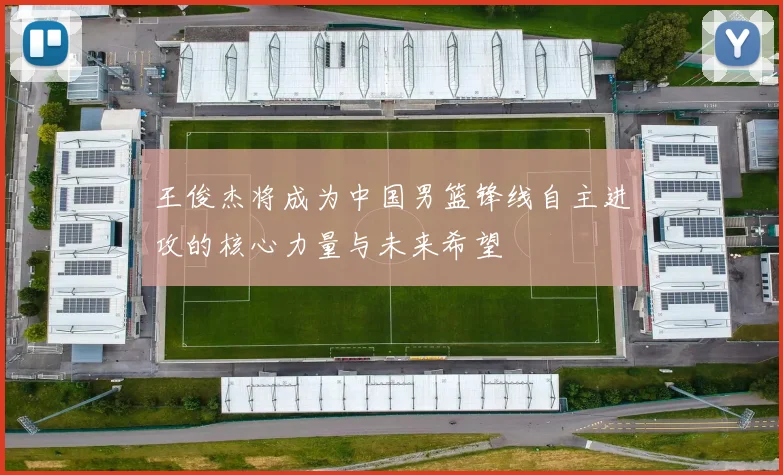 王俊杰将成为中国男篮锋线自主进攻的核心力量与未来希望