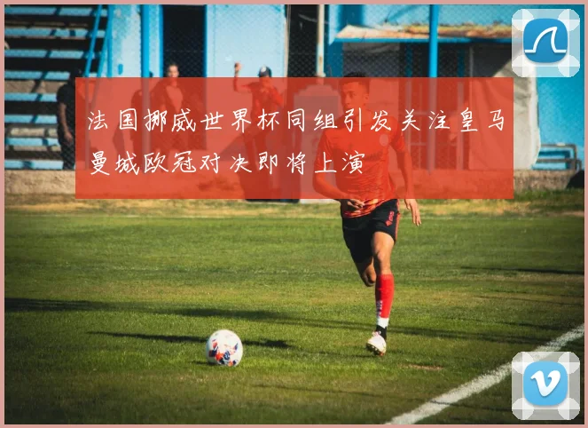 法国挪威世界杯同组引发关注皇马曼城欧冠对决即将上演