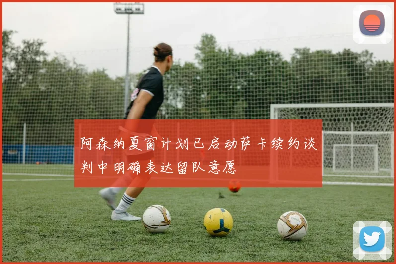 阿森纳夏窗计划已启动萨卡续约谈判中明确表达留队意愿