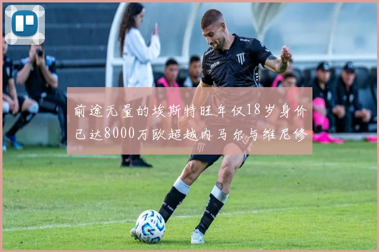 前途无量的埃斯特旺年仅18岁身价已达8000万欧超越内马尔与维尼修斯