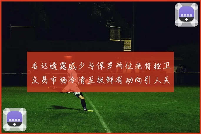名记透露威少与保罗两位老将控卫交易市场冷清至极鲜有动向引人关注