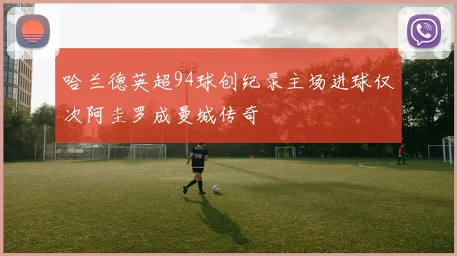 哈兰德英超94球创纪录主场进球仅次阿圭罗成曼城传奇