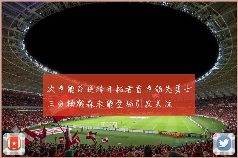 次节能否逆转开拓者首节领先勇士三分杨瀚森未能登场引发关注