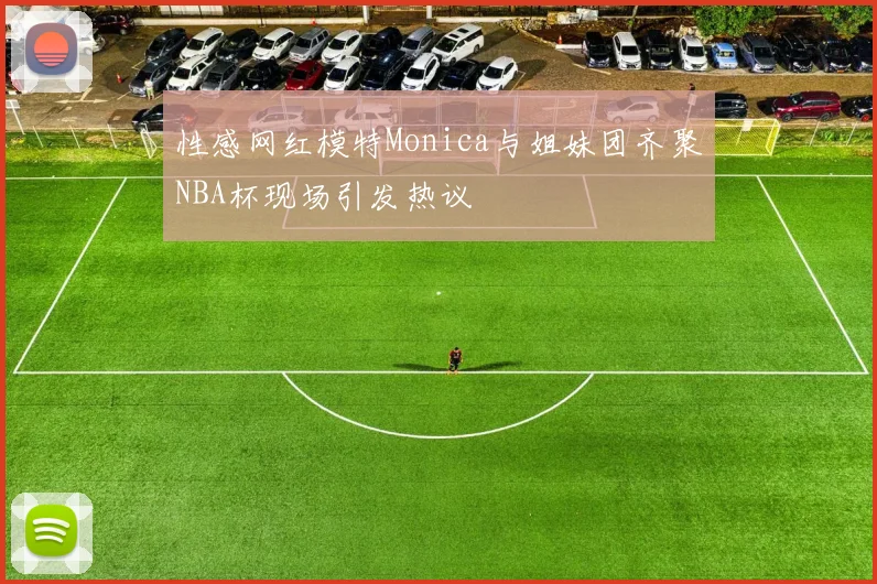 性感网红模特Monica与姐妹团齐聚NBA杯现场引发热议
