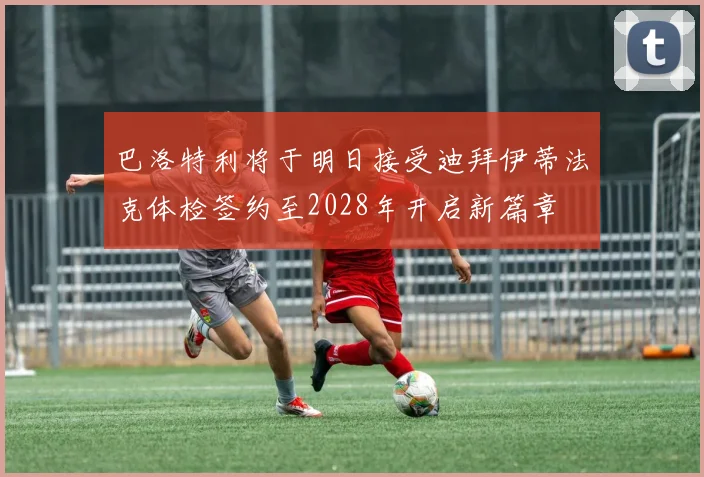巴洛特利将于明日接受迪拜伊蒂法克体检签约至2028年开启新篇章